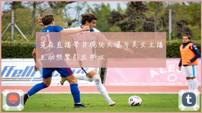 芬森直播带货现场火爆与美女主播互动频繁引发热议