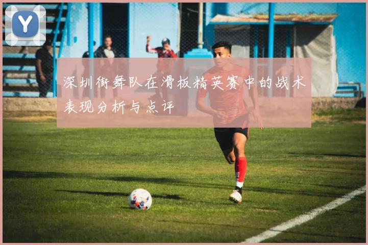 深圳街舞队在滑板精英赛中的战术表现分析与点评