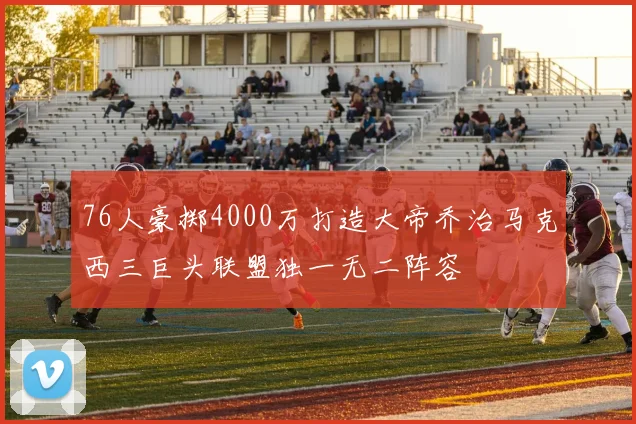 76人豪掷4000万打造大帝乔治马克西三巨头联盟独一无二阵容
