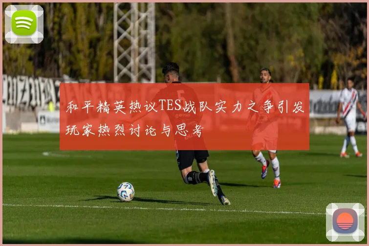 和平精英热议TES战队实力之争引发玩家热烈讨论与思考