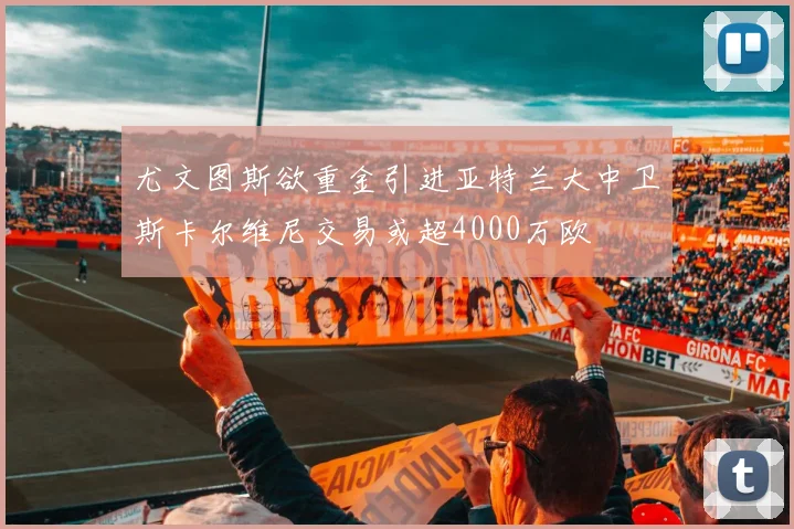 尤文图斯欲重金引进亚特兰大中卫斯卡尔维尼交易或超4000万欧
