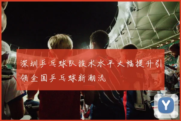 深圳乒乓球队技术水平大幅提升引领全国乒乓球新潮流