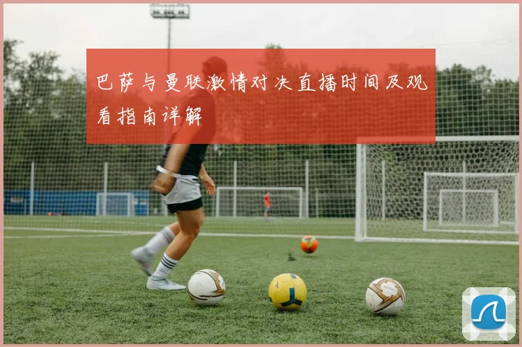 巴萨与曼联激情对决直播时间及观看指南详解