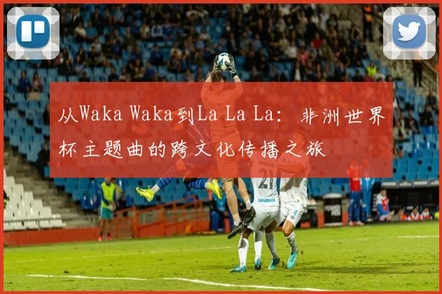 从Waka Waka到La La La：非洲世界杯主题曲的跨文化传播之旅