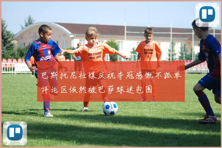 巴斯托尼社媒庆祝夺冠感慨不孤单评论区依然被巴萨球迷包围