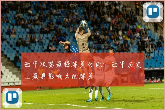 西甲联赛最强球员对比：西甲历史上最具影响力的球员