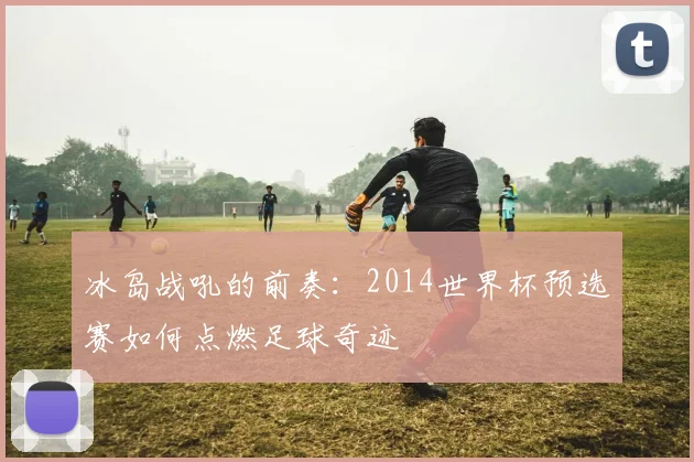 冰岛战吼的前奏：2014世界杯预选赛如何点燃足球奇迹
