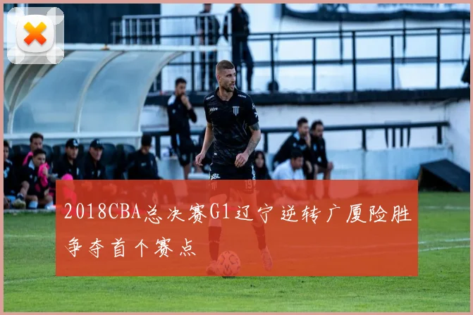2018CBA总决赛G1辽宁逆转广厦险胜争夺首个赛点