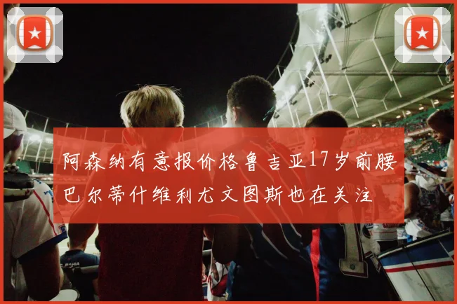 阿森纳有意报价格鲁吉亚17岁前腰巴尔蒂什维利尤文图斯也在关注